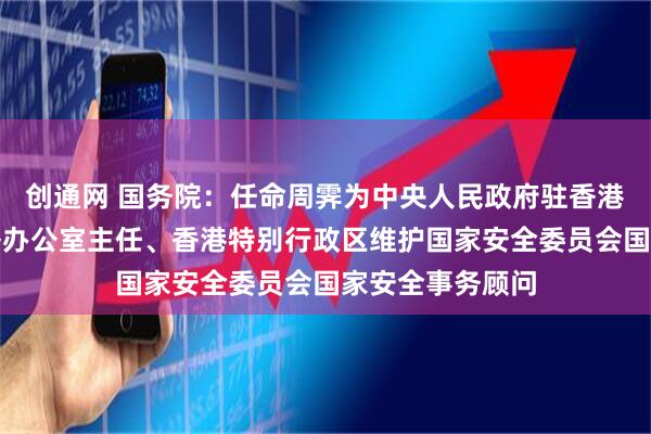 创通网 国务院：任命周霁为中央人民政府驻香港特别行政区联络办公室主任、香港特别行政区维护国家安全委员会国家安全事务顾问