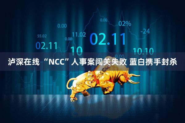 泸深在线 “NCC”人事案闯关失败 蓝白携手封杀