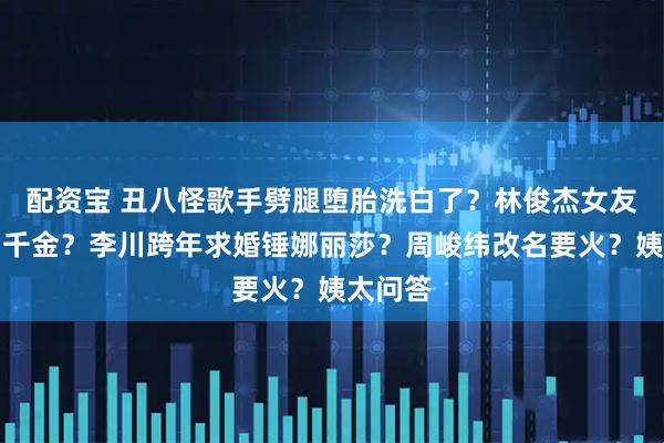 配资宝 丑八怪歌手劈腿堕胎洗白了？林俊杰女友伪豪门千金？李川跨年求婚锤娜丽莎？周峻纬改名要火？姨太问答